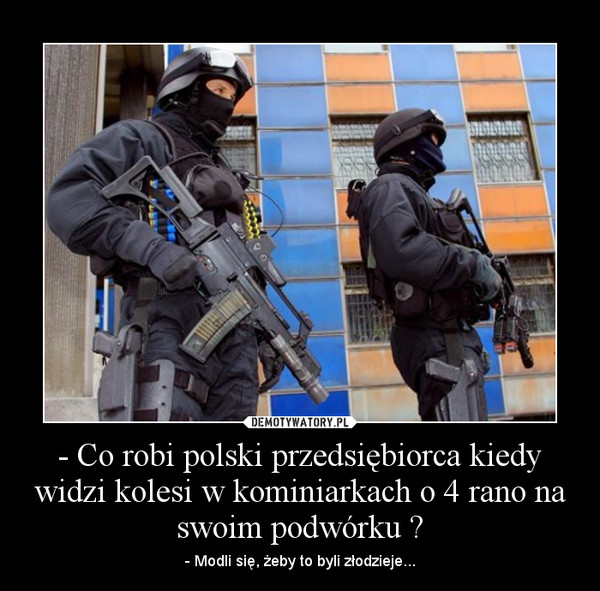 - Co robi polski przedsiębiorca kiedy widzi kolesi w kominiarkach o 4 rano na swoim podwórku ? – - Modli się, żeby to byli złodzieje... 