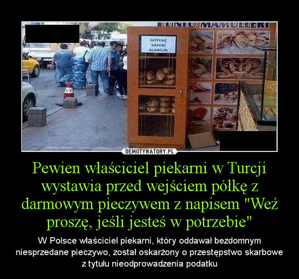 Pewien właściciel piekarni w Turcji wystawia przed wejściem półkę z darmowym pieczywem z napisem "Weź proszę, jeśli jesteś w potrzebie" – W Polsce właściciel piekarni, który oddawał bezdomnym niesprzedane pieczywo, został oskarżony o przestępstwo skarbowe z tytułu nieodprowadzenia podatku 