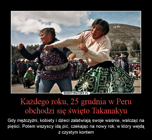 Każdego roku, 25 grudnia w Peru obchodzi się święto Takanakyu – Gdy mężczyźni, kobiety i dzieci załatwiają swoje waśnie, walcząc na pięści. Potem wszyscy idą pić, czekając na nowy rok, w który wejdą z czystym kontem 