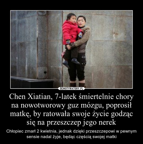 Chen Xiatian, 7-latek śmiertelnie chory na nowotworowy guz mózgu, poprosił matkę, by ratowała swoje życie godząc się na przeszczep jego nerek – Chłopiec zmarł 2 kwietnia, jednak dzięki przeszczepowi w pewnym sensie nadal żyje, będąc częścią swojej matki 