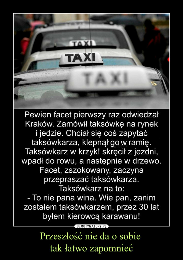 Przeszłość nie da o sobie tak łatwo zapomnieć –  Pewien facet pierwszy raz odwiedzał Kraków. Zamówił taksówkę na rynek i jedzie. Chciał się coś zapytać taksówkarza, klepną go w ramię. Taksówkarz w krzyk! skręcił z jezdni, wpadł do rowu, a następnie w drzewo. Facet, zszokowany, zaczyna przepraszać taksówkarza. Taksówkarz na to:- To nie pana wina. Wie pan, zanim zostałem taksówkarzem, przez 30 lat byłem kierowcą karawanu!