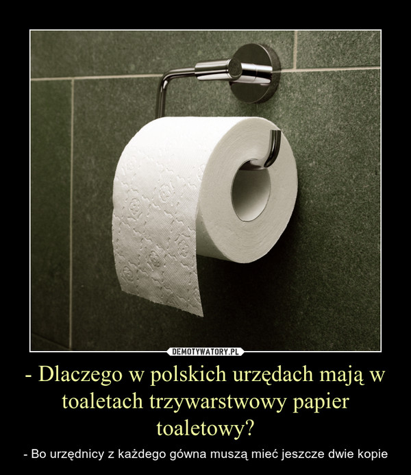 - Dlaczego w polskich urzędach mają w toaletach trzywarstwowy papier toaletowy? – - Bo urzędnicy z każdego gówna muszą mieć jeszcze dwie kopie 