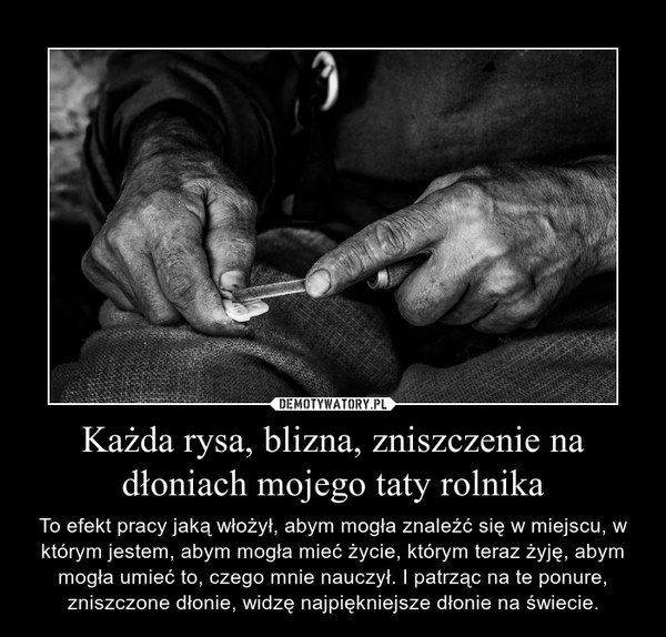 Każda rysa, blizna, zniszczenie na dłoniach mojego taty rolnika – To efekt pracy jaką włożył, abym mogła znaleźć się w miejscu, w którym jestem, abym mogła mieć życie, którym teraz żyję, abym mogła umieć to, czego mnie nauczył. I patrząc na te ponure, zniszczone dłonie, widzę najpiękniejsze dłonie na świecie. 