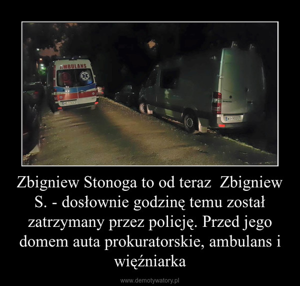 Zbigniew Stonoga to od teraz  Zbigniew S. - dosłownie godzinę temu został zatrzymany przez policję. Przed jego domem auta prokuratorskie, ambulans i więźniarka –  