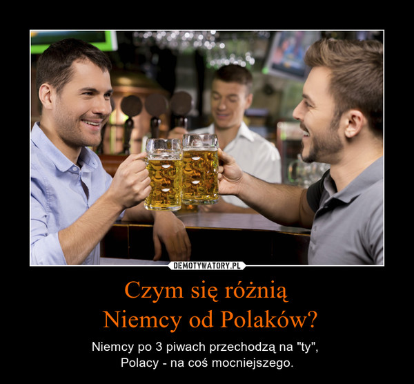 Czym się różnią Niemcy od Polaków? – Niemcy po 3 piwach przechodzą na "ty", Polacy - na coś mocniejszego. 