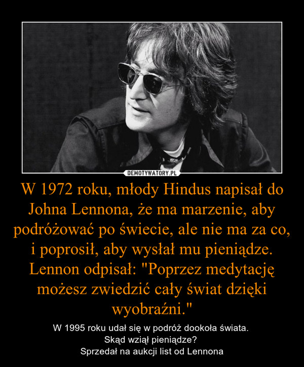 W 1972 roku, młody Hindus napisał do Johna Lennona, że ma marzenie, aby podróżować po świecie, ale nie ma za co, i poprosił, aby wysłał mu pieniądze. Lennon odpisał: "Poprzez medytację możesz zwiedzić cały świat dzięki wyobraźni." – W 1995 roku udał się w podróż dookoła świata. Skąd wziął pieniądze? Sprzedał na aukcji list od Lennona 