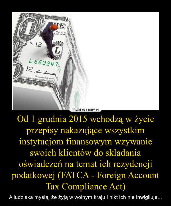 Od 1 grudnia 2015 wchodzą w życie przepisy nakazujące wszystkim instytucjom finansowym wzywanie swoich klientów do składania oświadczeń na temat ich rezydencji podatkowej (FATCA - Foreign Account Tax Compliance Act) – A ludziska myślą, że żyją w wolnym kraju i nikt ich nie inwigiluje... 