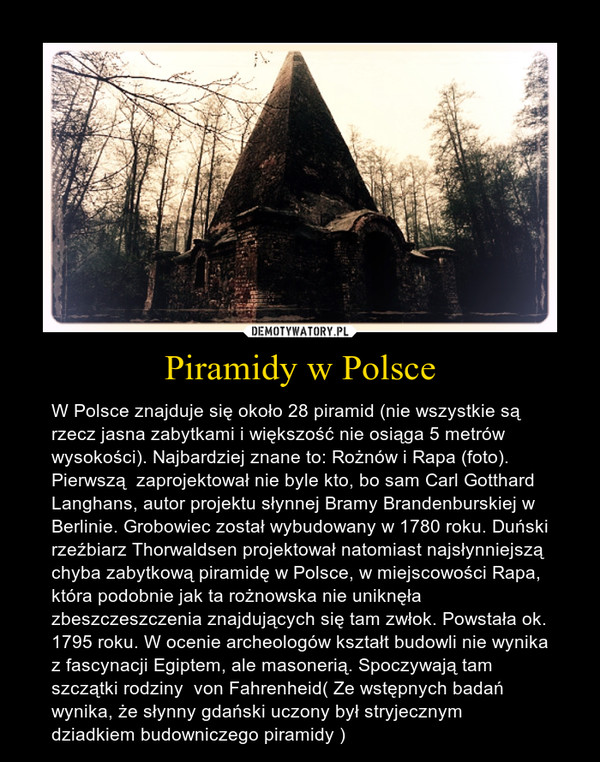Piramidy w Polsce – W Polsce znajduje się około 28 piramid (nie wszystkie są rzecz jasna zabytkami i większość nie osiąga 5 metrów wysokości). Najbardziej znane to: Rożnów i Rapa (foto). Pierwszą  zaprojektował nie byle kto, bo sam Carl Gotthard Langhans, autor projektu słynnej Bramy Brandenburskiej w Berlinie. Grobowiec został wybudowany w 1780 roku. Duński rzeźbiarz Thorwaldsen projektował natomiast najsłynniejszą chyba zabytkową piramidę w Polsce, w miejscowości Rapa, która podobnie jak ta rożnowska nie uniknęła zbeszczeszczenia znajdujących się tam zwłok. Powstała ok. 1795 roku. W ocenie archeologów kształt budowli nie wynika z fascynacji Egiptem, ale masonerią. Spoczywają tam szczątki rodziny  von Fahrenheid( Ze wstępnych badań wynika, że słynny gdański uczony był stryjecznym dziadkiem budowniczego piramidy ) 