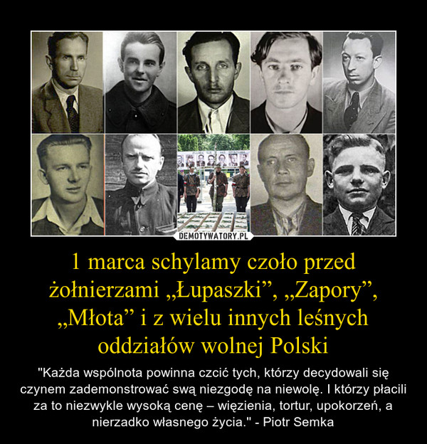 1 marca schylamy czoło przed żołnierzami „Łupaszki”, „Zapory”, „Młota” i z wielu innych leśnych oddziałów wolnej Polski – ''Każda wspólnota powinna czcić tych, którzy decydowali się czynem zademonstrować swą niezgodę na niewolę. I którzy płacili za to niezwykle wysoką cenę – więzienia, tortur, upokorzeń, a nierzadko własnego życia.'' - Piotr Semka 