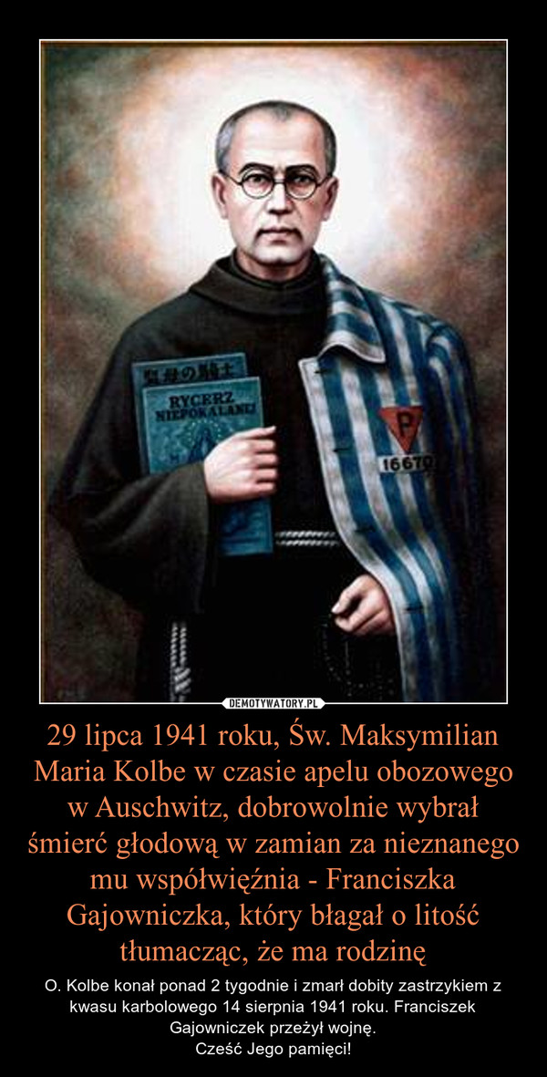29 lipca 1941 roku, Św. Maksymilian Maria Kolbe w czasie apelu obozowego w Auschwitz, dobrowolnie wybrał śmierć głodową w zamian za nieznanego mu współwięźnia - Franciszka Gajowniczka, który błagał o litość tłumacząc, że ma rodzinę – O. Kolbe konał ponad 2 tygodnie i zmarł dobity zastrzykiem z kwasu karbolowego 14 sierpnia 1941 roku. Franciszek Gajowniczek przeżył wojnę.Cześć Jego pamięci! 