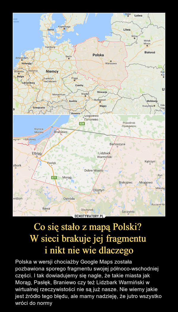Co się stało z mapą Polski? W sieci brakuje jej fragmentu i nikt nie wie dlaczego – Polska w wersji chociażby Google Maps została pozbawiona sporego fragmentu swojej północo-wschodniej części. I tak dowiadujemy się nagle, że takie miasta jak Morąg, Pasłęk, Braniewo czy też Lidzbark Warmiński w wirtualnej rzeczywistości nie są już nasze. Nie wiemy jakie jest źródło tego błędu, ale mamy nadzieję, że jutro wszystko wróci do normy 