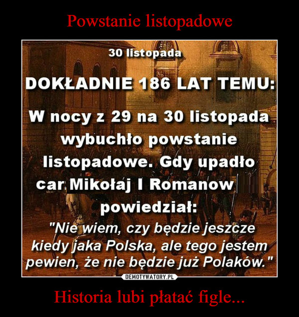Historia lubi płatać figle... –  30 listopadaDOKŁADNIE 186 LAT TEMU:W nocy z 29 na 30 listopada wybuchło powstanie listopadowe. Gdy upadło cesarz Mikołaj I Romanow powiedział:"Nie wiem, czy będzie jeszcze kiedy jaka Polska, ale tego jestem pewien, że nie będzie już Polaków."