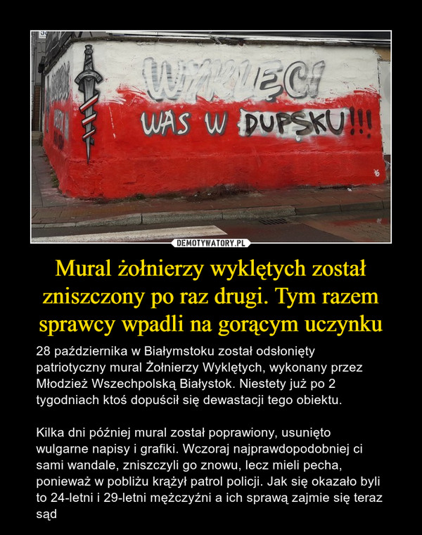 Mural żołnierzy wyklętych został zniszczony po raz drugi. Tym razem sprawcy wpadli na gorącym uczynku – 28 października w Białymstoku został odsłonięty patriotyczny mural Żołnierzy Wyklętych, wykonany przez Młodzież Wszechpolską Białystok. Niestety już po 2 tygodniach ktoś dopuścił się dewastacji tego obiektu. Kilka dni później mural został poprawiony, usunięto wulgarne napisy i grafiki. Wczoraj najprawdopodobniej ci sami wandale, zniszczyli go znowu, lecz mieli pecha, ponieważ w pobliżu krążył patrol policji. Jak się okazało byli to 24-letni i 29-letni mężczyźni a ich sprawą zajmie się teraz sąd 