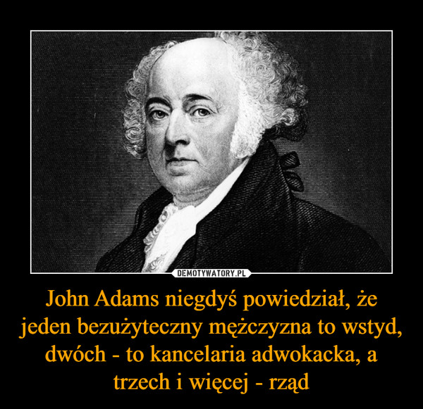 John Adams niegdyś powiedział, że jeden bezużyteczny mężczyzna to wstyd, dwóch - to kancelaria adwokacka, a trzech i więcej - rząd