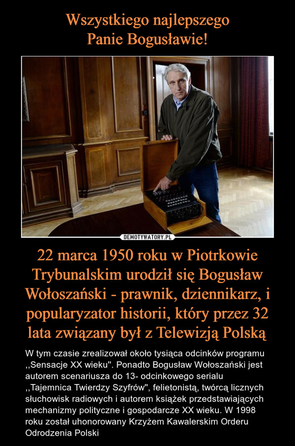 22 marca 1950 roku w Piotrkowie Trybunalskim urodził się Bogusław Wołoszański - prawnik, dziennikarz, i popularyzator historii, który przez 32 lata związany był z Telewizją Polską – W tym czasie zrealizował około tysiąca odcinków programu ,,Sensacje XX wieku''. Ponadto Bogusław Wołoszański jest autorem scenariusza do 13- odcinkowego serialu ,,Tajemnica Twierdzy Szyfrów'', felietonistą, twórcą licznych słuchowisk radiowych i autorem książek przedstawiających mechanizmy polityczne i gospodarcze XX wieku. W 1998 roku został uhonorowany Krzyżem Kawalerskim Orderu Odrodzenia Polski 