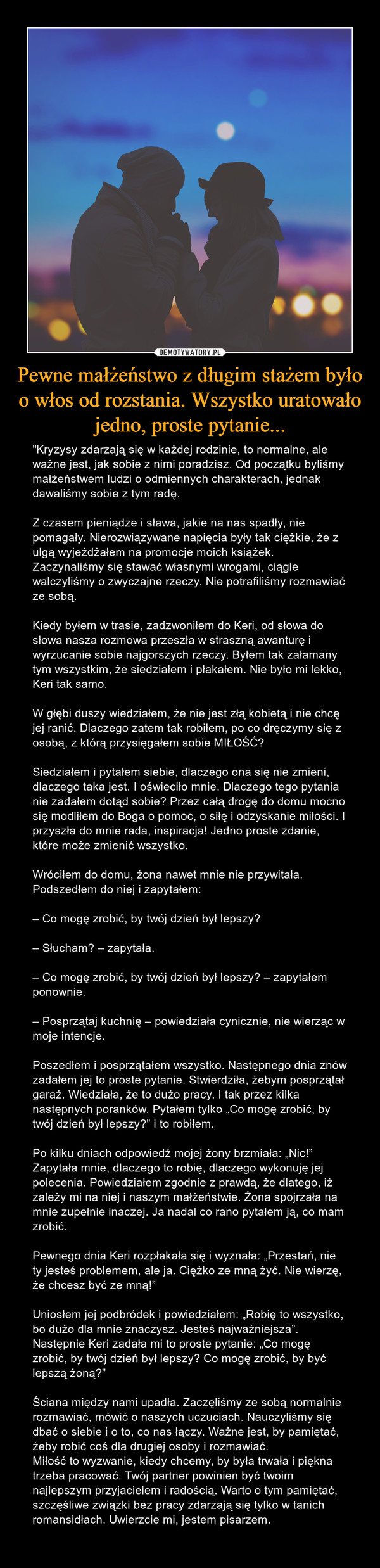 Pewne małżeństwo z długim stażem było o włos od rozstania. Wszystko uratowało jedno, proste pytanie... – "Kryzysy zdarzają się w każdej rodzinie, to normalne, ale ważne jest, jak sobie z nimi poradzisz. Od początku byliśmy małżeństwem ludzi o odmiennych charakterach, jednak dawaliśmy sobie z tym radę.Z czasem pieniądze i sława, jakie na nas spadły, nie pomagały. Nierozwiązywane napięcia były tak ciężkie, że z ulgą wyjeżdżałem na promocje moich książek. Zaczynaliśmy się stawać własnymi wrogami, ciągle walczyliśmy o zwyczajne rzeczy. Nie potrafiliśmy rozmawiać ze sobą. Kiedy byłem w trasie, zadzwoniłem do Keri, od słowa do słowa nasza rozmowa przeszła w straszną awanturę i wyrzucanie sobie najgorszych rzeczy. Byłem tak załamany tym wszystkim, że siedziałem i płakałem. Nie było mi lekko, Keri tak samo.W głębi duszy wiedziałem, że nie jest złą kobietą i nie chcę jej ranić. Dlaczego zatem tak robiłem, po co dręczymy się z osobą, z którą przysięgałem sobie MIŁOŚĆ?Siedziałem i pytałem siebie, dlaczego ona się nie zmieni, dlaczego taka jest. I oświeciło mnie. Dlaczego tego pytania nie zadałem dotąd sobie? Przez całą drogę do domu mocno się modliłem do Boga o pomoc, o siłę i odzyskanie miłości. I przyszła do mnie rada, inspiracja! Jedno proste zdanie, które może zmienić wszystko. Wróciłem do domu, żona nawet mnie nie przywitała. Podszedłem do niej i zapytałem:– Co mogę zrobić, by twój dzień był lepszy?– Słucham? – zapytała.– Co mogę zrobić, by twój dzień był lepszy? – zapytałem ponownie.– Posprzątaj kuchnię – powiedziała cynicznie, nie wierząc w moje intencje. Poszedłem i posprzątałem wszystko. Następnego dnia znów zadałem jej to proste pytanie. Stwierdziła, żebym posprzątał garaż. Wiedziała, że to dużo pracy. I tak przez kilka następnych poranków. Pytałem tylko „Co mogę zrobić, by twój dzień był lepszy?” i to robiłem.Po kilku dniach odpowiedź mojej żony brzmiała: „Nic!” Zapytała mnie, dlaczego to robię, dlaczego wykonuję jej polecenia. Powiedziałem zgodnie z prawdą, że dlatego, iż zależy mi na niej i naszym małżeństwie. Żona spojrzała na mnie zupełnie inaczej. Ja nadal co rano pytałem ją, co mam zrobić. Pewnego dnia Keri rozpłakała się i wyznała: „Przestań, nie ty jesteś problemem, ale ja. Ciężko ze mną żyć. Nie wierzę, że chcesz być ze mną!” Uniosłem jej podbródek i powiedziałem: „Robię to wszystko, bo dużo dla mnie znaczysz. Jesteś najważniejsza”. Następnie Keri zadała mi to proste pytanie: „Co mogę zrobić, by twój dzień był lepszy? Co mogę zrobić, by być lepszą żoną?”Ściana między nami upadła. Zaczęliśmy ze sobą normalnie rozmawiać, mówić o naszych uczuciach. Nauczyliśmy się dbać o siebie i o to, co nas łączy. Ważne jest, by pamiętać, żeby robić coś dla drugiej osoby i rozmawiać.Miłość to wyzwanie, kiedy chcemy, by była trwała i piękna trzeba pracować. Twój partner powinien być twoim najlepszym przyjacielem i radością. Warto o tym pamiętać, szczęśliwe związki bez pracy zdarzają się tylko w tanich romansidłach. Uwierzcie mi, jestem pisarzem.  