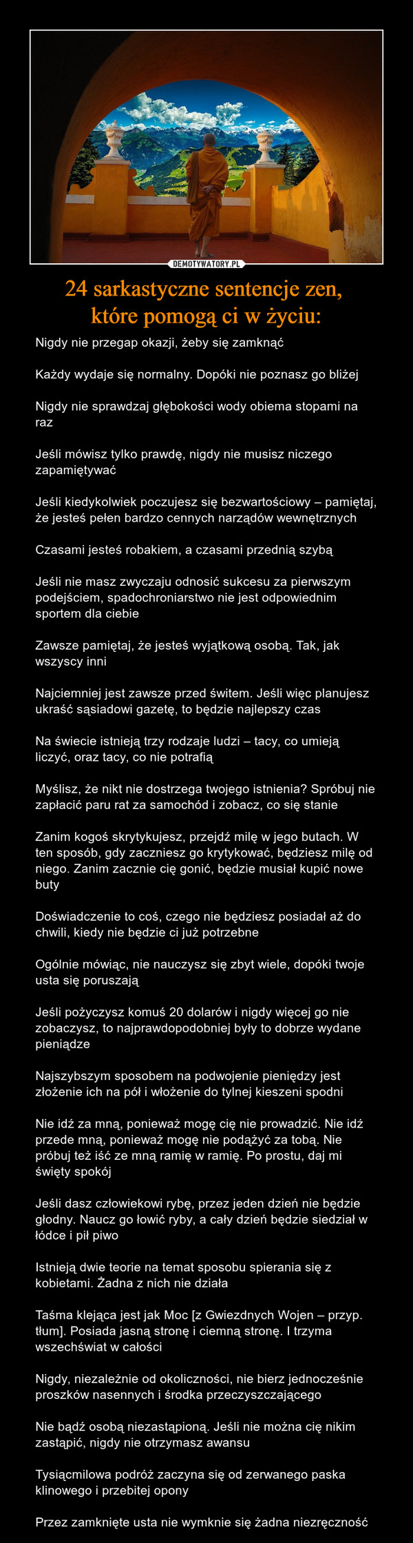 24 sarkastyczne sentencje zen, które pomogą ci w życiu: – Nigdy nie przegap okazji, żeby się zamknąćKażdy wydaje się normalny. Dopóki nie poznasz go bliżejNigdy nie sprawdzaj głębokości wody obiema stopami na razJeśli mówisz tylko prawdę, nigdy nie musisz niczego zapamiętywaćJeśli kiedykolwiek poczujesz się bezwartościowy – pamiętaj, że jesteś pełen bardzo cennych narządów wewnętrznychCzasami jesteś robakiem, a czasami przednią szybąJeśli nie masz zwyczaju odnosić sukcesu za pierwszym podejściem, spadochroniarstwo nie jest odpowiednim sportem dla ciebieZawsze pamiętaj, że jesteś wyjątkową osobą. Tak, jak wszyscy inniNajciemniej jest zawsze przed świtem. Jeśli więc planujesz ukraść sąsiadowi gazetę, to będzie najlepszy czasNa świecie istnieją trzy rodzaje ludzi – tacy, co umieją liczyć, oraz tacy, co nie potrafiąMyślisz, że nikt nie dostrzega twojego istnienia? Spróbuj nie zapłacić paru rat za samochód i zobacz, co się stanieZanim kogoś skrytykujesz, przejdź milę w jego butach. W ten sposób, gdy zaczniesz go krytykować, będziesz milę od niego. Zanim zacznie cię gonić, będzie musiał kupić nowe butyDoświadczenie to coś, czego nie będziesz posiadał aż do chwili, kiedy nie będzie ci już potrzebneOgólnie mówiąc, nie nauczysz się zbyt wiele, dopóki twoje usta się poruszająJeśli pożyczysz komuś 20 dolarów i nigdy więcej go nie zobaczysz, to najprawdopodobniej były to dobrze wydane pieniądzeNajszybszym sposobem na podwojenie pieniędzy jest złożenie ich na pół i włożenie do tylnej kieszeni spodniNie idź za mną, ponieważ mogę cię nie prowadzić. Nie idź przede mną, ponieważ mogę nie podążyć za tobą. Nie próbuj też iść ze mną ramię w ramię. Po prostu, daj mi święty spokójJeśli dasz człowiekowi rybę, przez jeden dzień nie będzie głodny. Naucz go łowić ryby, a cały dzień będzie siedział w łódce i pił piwoIstnieją dwie teorie na temat sposobu spierania się z kobietami. Żadna z nich nie działaTaśma klejąca jest jak Moc [z Gwiezdnych Wojen – przyp. tłum]. Posiada jasną stronę i ciemną stronę. I trzyma wszechświat w całościNigdy, niezależnie od okoliczności, nie bierz jednocześnie proszków nasennych i środka przeczyszczającegoNie bądź osobą niezastąpioną. Jeśli nie można cię nikim zastąpić, nigdy nie otrzymasz awansuTysiącmilowa podróż zaczyna się od zerwanego paska klinowego i przebitej oponyPrzez zamknięte usta nie wymknie się żadna niezręczność 