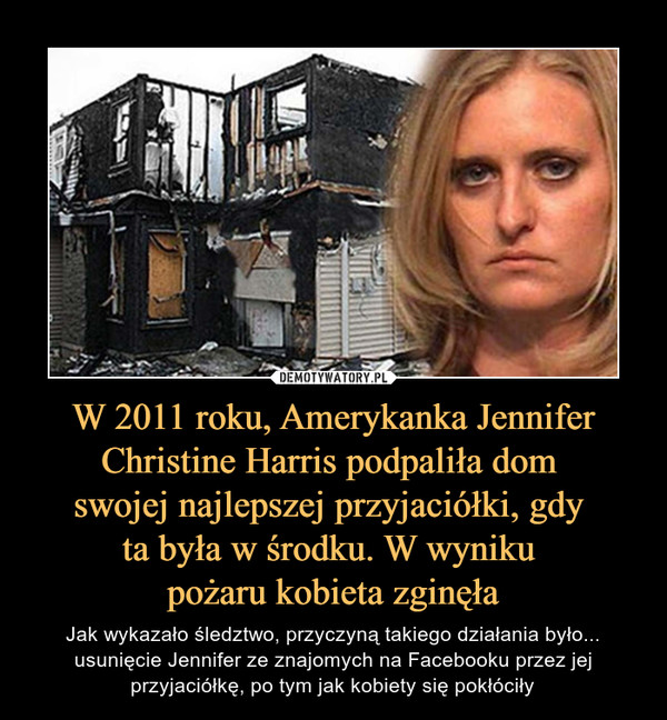 W 2011 roku, Amerykanka Jennifer Christine Harris podpaliła dom 
swojej najlepszej przyjaciółki, gdy 
ta była w środku. W wyniku 
pożaru kobieta zginęła