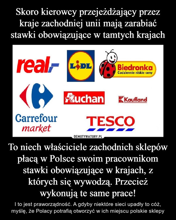 To niech właściciele zachodnich sklepów płacą w Polsce swoim pracownikom stawki obowiązujące w krajach, z których się wywodzą. Przecież wykonują te same prace! – I to jest praworządność. A gdyby niektóre sieci upadły to cóż, myślę, że Polacy potrafią otworzyć w ich miejscu polskie sklepy real lidl biedronka auchan