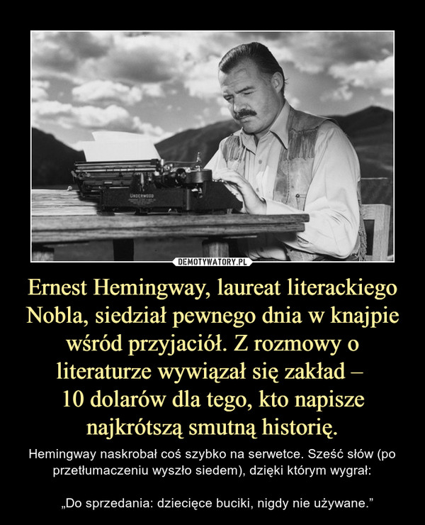 Ernest Hemingway, laureat literackiego Nobla, siedział pewnego dnia w knajpie wśród przyjaciół. Z rozmowy o literaturze wywiązał się zakład – 10 dolarów dla tego, kto napisze najkrótszą smutną historię. – Hemingway naskrobał coś szybko na serwetce. Sześć słów (po przetłumaczeniu wyszło siedem), dzięki którym wygrał:   „Do sprzedania: dziecięce buciki, nigdy nie używane.” 