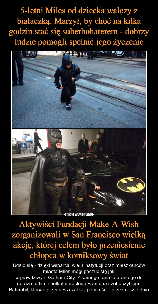 Aktywiści Fundacji Make-A-Wish zorganizowali w San Francisco wielką akcję, której celem było przeniesienie chłopca w komiksowy świat – Udało się - dzięki wsparciu wielu instytucji oraz mieszkańców miasta Miles mógł poczuć się jakw prawdziwym Gotham City. Z samego rana zabrano go do garażu, gdzie spotkał dorosłego Batmana i zobaczył jego Batmobil, którym przemieszczał się po mieście przez resztę dnia 