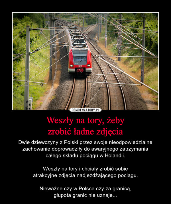 Weszły na tory, żebyzrobić ładne zdjęcia – Dwie dziewczyny z Polski przez swoje nieodpowiedzialne zachowanie doprowadziły do awaryjnego zatrzymaniacałego składu pociągu w Holandii.Weszły na tory i chciały zrobić sobieatrakcyjne zdjęcia nadjeżdżającego pociągu.Nieważne czy w Polsce czy za granicą,głupota granic nie uznaje... 