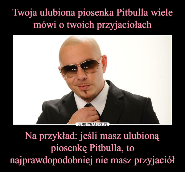 Twoja ulubiona piosenka Pitbulla wiele mówi o twoich przyjaciołach Na przykład: jeśli masz ulubioną piosenkę Pitbulla, to najprawdopodobniej nie masz przyjaciół