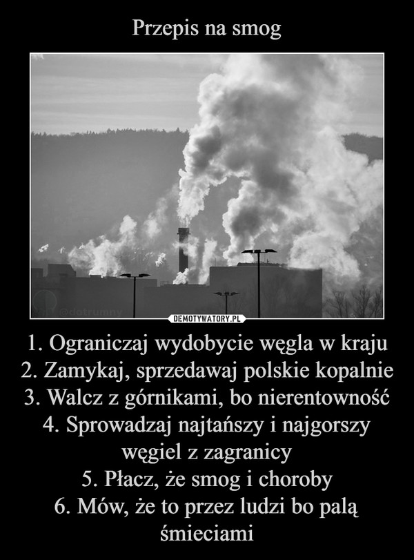 1. Ograniczaj wydobycie węgla w kraju2. Zamykaj, sprzedawaj polskie kopalnie3. Walcz z górnikami, bo nierentowność4. Sprowadzaj najtańszy i najgorszy węgiel z zagranicy5. Płacz, że smog i choroby6. Mów, że to przez ludzi bo palą śmieciami –  