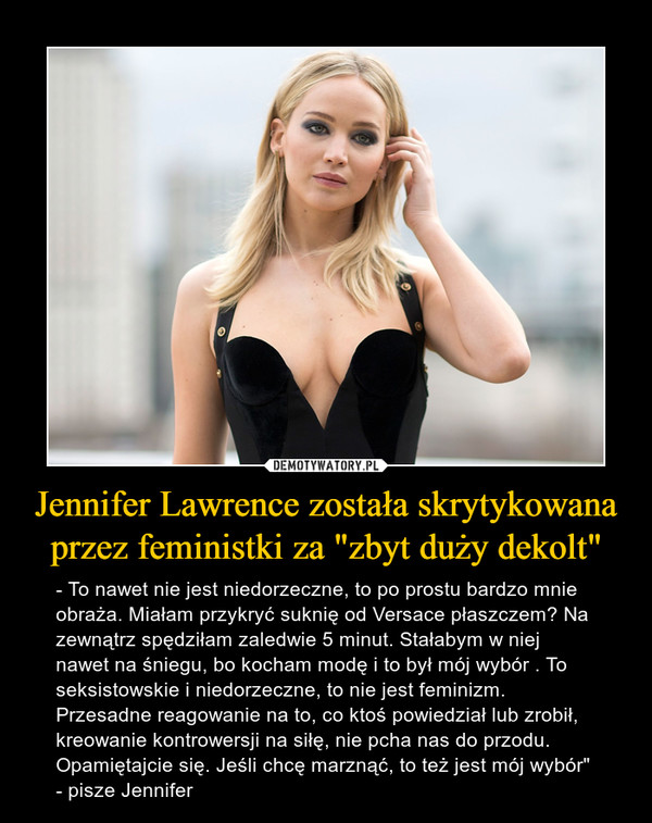 Jennifer Lawrence została skrytykowana przez feministki za "zbyt duży dekolt" – - To nawet nie jest niedorzeczne, to po prostu bardzo mnie obraża. Miałam przykryć suknię od Versace płaszczem? Na zewnątrz spędziłam zaledwie 5 minut. Stałabym w niej nawet na śniegu, bo kocham modę i to był mój wybór . To seksistowskie i niedorzeczne, to nie jest feminizm. Przesadne reagowanie na to, co ktoś powiedział lub zrobił, kreowanie kontrowersji na siłę, nie pcha nas do przodu. Opamiętajcie się. Jeśli chcę marznąć, to też jest mój wybór" - pisze Jennifer 