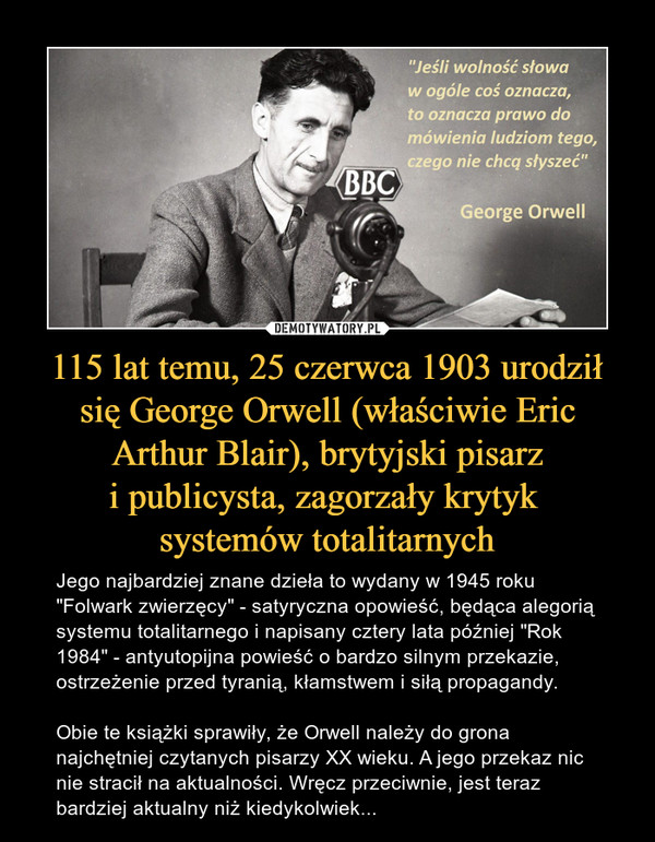 115 lat temu, 25 czerwca 1903 urodził się George Orwell (właściwie Eric Arthur Blair), brytyjski pisarzi publicysta, zagorzały krytyk systemów totalitarnych – Jego najbardziej znane dzieła to wydany w 1945 roku "Folwark zwierzęcy" - satyryczna opowieść, będąca alegorią systemu totalitarnego i napisany cztery lata później "Rok 1984" - antyutopijna powieść o bardzo silnym przekazie, ostrzeżenie przed tyranią, kłamstwem i siłą propagandy. Obie te książki sprawiły, że Orwell należy do grona najchętniej czytanych pisarzy XX wieku. A jego przekaz nic nie stracił na aktualności. Wręcz przeciwnie, jest teraz bardziej aktualny niż kiedykolwiek... "Jeśli wolność słowa w ogóle coś oznacza, to oznacza prawo do mówienia ludziom tego, czego nie chcą słyszeć"George Orwell