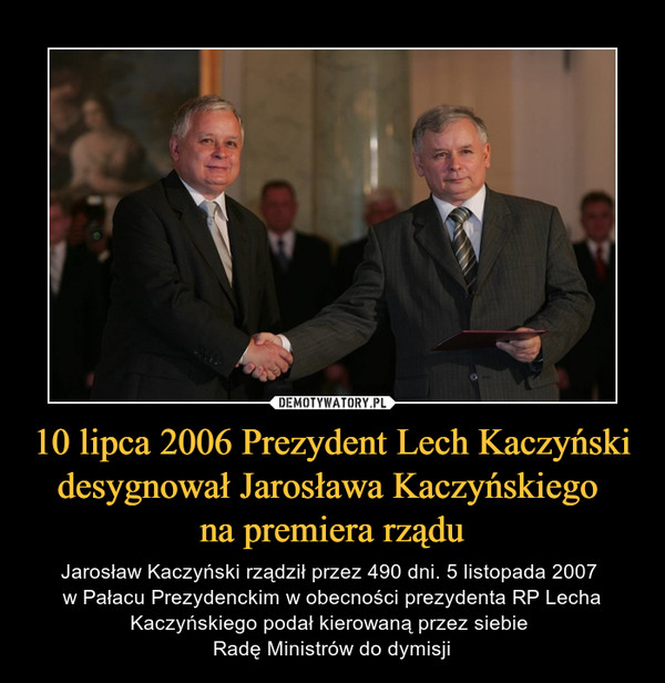 10 lipca 2006 Prezydent Lech Kaczyński desygnował Jarosława Kaczyńskiego na premiera rządu – Jarosław Kaczyński rządził przez 490 dni. 5 listopada 2007 w Pałacu Prezydenckim w obecności prezydenta RP Lecha Kaczyńskiego podał kierowaną przez siebie Radę Ministrów do dymisji 