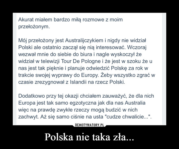 Polska nie taka zła... –  Akurat miałem bardzo miłą rozmowe z moim przełożonym. Mój przełożony jest Australijczykiem i nigdy nie widział Polski ale ostatnio zaczął się nią interesować. Wczoraj wezwał mnie do siebie do biura i nagle wyskoczył że widział w telewizji Tour De Pologne i że jest w szoku że u nas jest tak pięknie i planuje odwiedzić Polskę za rok w trakcie swojej wyprawy do Europy. Żeby wszystko zgrać w czasie zrezygnował z Islandii na rzecz Polski. Dodatkowo przy tej okazji chciałem zauważyć, że dla nich Europa jest tak samo egzotyczna jak dla nas Australia więc na prawdę zwykłe rzeczy mogą budzić w nich zachwyt. Aż się samo ciśnie na usta "cudze chwalicie...". 