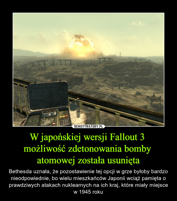 W japońskiej wersji Fallout 3 możliwość zdetonowania bomby atomowej została usunięta – Bethesda uznała, że pozostawienie tej opcji w grze byłoby bardzo nieodpowiednie, bo wielu mieszkańców Japonii wciąż pamięta o prawdziwych atakach nuklearnych na ich kraj, które miały miejsce w 1945 roku 