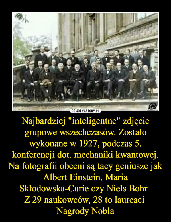 Najbardziej "inteligentne" zdjęcie grupowe wszechczasów. Zostało wykonane w 1927, podczas 5. konferencji dot. mechaniki kwantowej. Na fotografii obecni są tacy geniusze jak Albert Einstein, Maria Skłodowska-Curie czy Niels Bohr. 
Z 29 naukowców, 28 to laureaci 
Nagrody Nobla