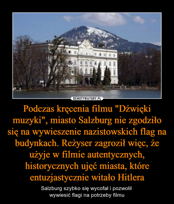 Podczas kręcenia filmu "Dźwięki muzyki", miasto Salzburg nie zgodziło się na wywieszenie nazistowskich flag na budynkach. Reżyser zagroził więc, że użyje w filmie autentycznych, historycznych ujęć miasta, które entuzjastycznie witało Hitlera