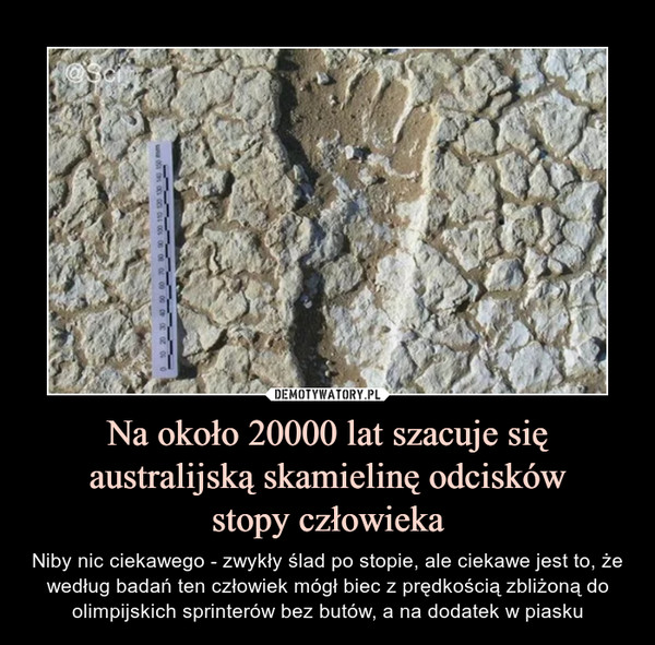 Na około 20000 lat szacuje się australijską skamielinę odciskówstopy człowieka – Niby nic ciekawego - zwykły ślad po stopie, ale ciekawe jest to, że według badań ten człowiek mógł biec z prędkością zbliżoną do olimpijskich sprinterów bez butów, a na dodatek w piasku 
