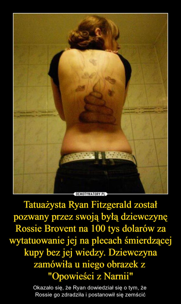 Tatuażysta Ryan Fitzgerald został pozwany przez swoją byłą dziewczynę Rossie Brovent na 100 tys dolarów za wytatuowanie jej na plecach śmierdzącej kupy bez jej wiedzy. Dziewczyna zamówiła u niego obrazek z "Opowieści z Narnii" – Okazało się, że Ryan dowiedział się o tym, że Rossie go zdradziła i postanowił się zemścić 
