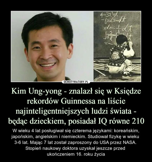 Kim Ung-yong - znalazł się w Księdze rekordów Guinnessa na liście najinteligentniejszych ludzi świata - będąc dzieckiem, posiadał IQ równe 210
