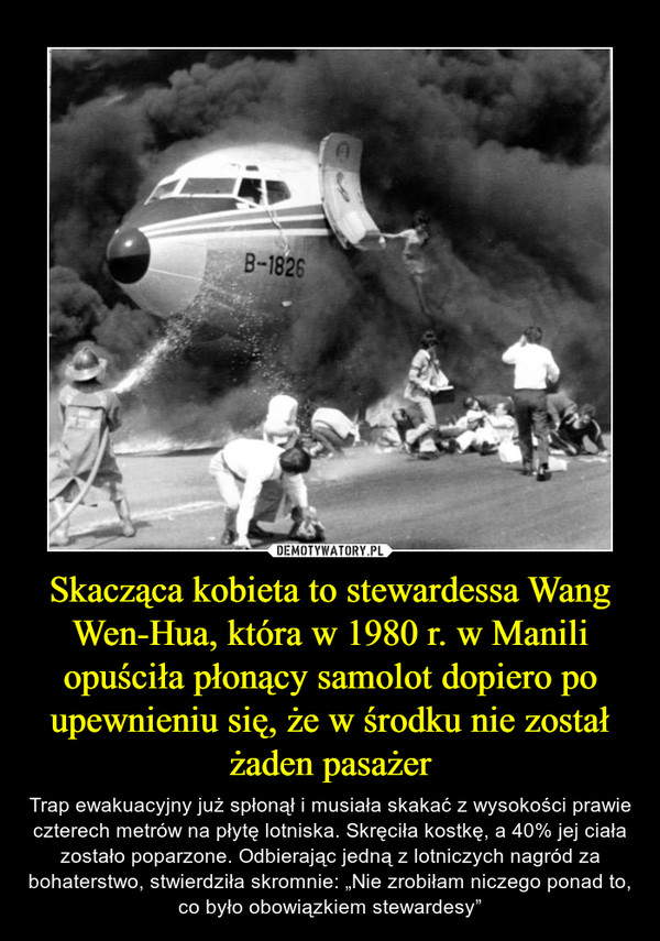 Skacząca kobieta to stewardessa Wang Wen-Hua, która w 1980 r. w Manili opuściła płonący samolot dopiero po upewnieniu się, że w środku nie został żaden pasażer – Trap ewakuacyjny już spłonął i musiała skakać z wysokości prawie czterech metrów na płytę lotniska. Skręciła kostkę, a 40% jej ciała zostało poparzone. Odbierając jedną z lotniczych nagród za bohaterstwo, stwierdziła skromnie: „Nie zrobiłam niczego ponad to, co było obowiązkiem stewardesy” 