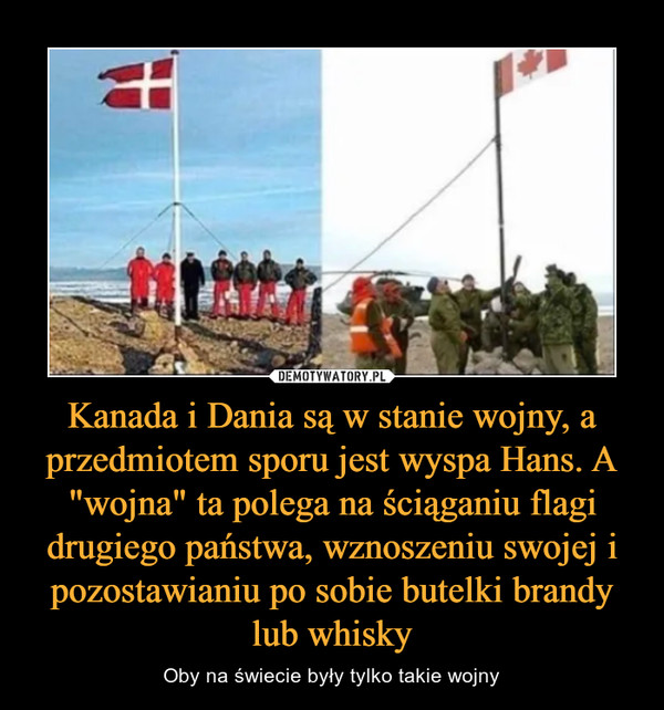 Kanada i Dania są w stanie wojny, a przedmiotem sporu jest wyspa Hans. A "wojna" ta polega na ściąganiu flagi drugiego państwa, wznoszeniu swojej i pozostawianiu po sobie butelki brandy lub whisky – Oby na świecie były tylko takie wojny 