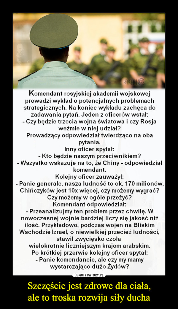 Szczęście jest zdrowe dla ciała,ale to troska rozwija siły ducha –  aq @Komendant rosyjskiej akademii wojskowejprowadzi wykład o potencjalnych problemachstrategicznych. Na koniec wykładu zachęca dozadawania pytań. Jeden z oficerów wstał:- Czy będzie trzecia wojna światowa i czy Rosjaweźmie w niej udział?Prowadzący odpowiedział twierdząco na obapytania.Inny oficer spytał:Kto będzie naszym przeciwnikiem?- Wszystko wskazujena to, że Chiny odpowiedziałkomendant.Kolejny oficer zauważył:- Panie generale, nasza ludność to ok. 170 milionów,Chinczyków jest 10x więcej, czy możemy wygrać?Czy możemy w ogóle przeżyć?Komendant odpowiedział:- Przeanalizujmy ten problem przez chwilę. Wnowoczesnej wojnie bardziej liczy się jakość niżilość. Przykładowo, podczas wojenWschodzie Izrael, o niewielkiej przecież ludności,stawił zwycięsko czoławielokrotnie liczniejszym krajom arabskim.Po krótkiej przerwie kolejny oficer spytał:- Panie komendancie, ale czy my mamywystarczająco dużo Żydów?na Bliskim