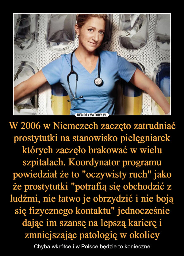 W 2006 w Niemczech zaczęto zatrudniać prostytutki na stanowisko pielęgniarek których zaczęło brakować w wielu szpitalach. Koordynator programu powiedział że to "oczywisty ruch" jako że prostytutki "potrafią się obchodzić z ludźmi, nie łatwo je obrzydzić i nie boją się fizycznego kontaktu" jednocześnie dając im szansę na lepszą karierę i zmniejszając patologię w okolicy – Chyba wkrótce i w Polsce będzie to konieczne 