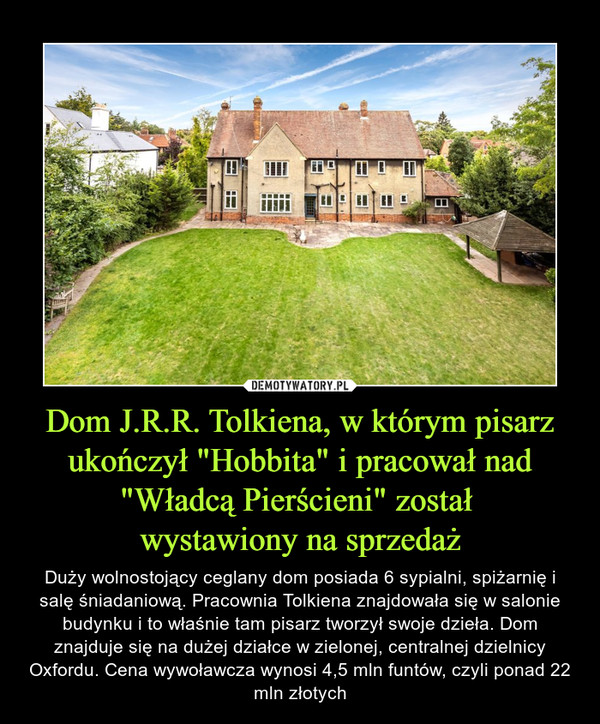 Dom J.R.R. Tolkiena, w którym pisarz ukończył "Hobbita" i pracował nad "Władcą Pierścieni" został wystawiony na sprzedaż – Duży wolnostojący ceglany dom posiada 6 sypialni, spiżarnię i salę śniadaniową. Pracownia Tolkiena znajdowała się w salonie budynku i to właśnie tam pisarz tworzył swoje dzieła. Dom znajduje się na dużej działce w zielonej, centralnej dzielnicy Oxfordu. Cena wywoławcza wynosi 4,5 mln funtów, czyli ponad 22 mln złotych 