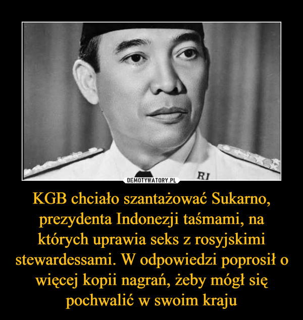KGB chciało szantażować Sukarno, prezydenta Indonezji taśmami, na których uprawia seks z rosyjskimi stewardessami. W odpowiedzi poprosił o więcej kopii nagrań, żeby mógł się pochwalić w swoim kraju –  