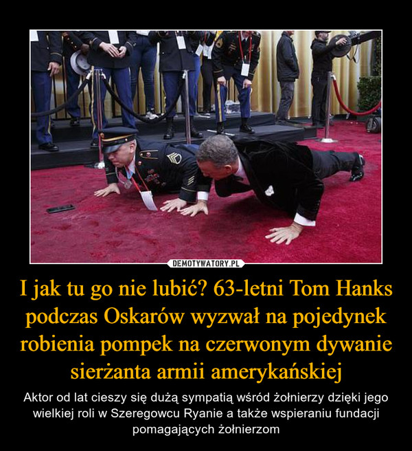 I jak tu go nie lubić? 63-letni Tom Hanks podczas Oskarów wyzwał na pojedynek robienia pompek na czerwonym dywanie sierżanta armii amerykańskiej – Aktor od lat cieszy się dużą sympatią wśród żołnierzy dzięki jego wielkiej roli w Szeregowcu Ryanie a także wspieraniu fundacji pomagających żołnierzom 