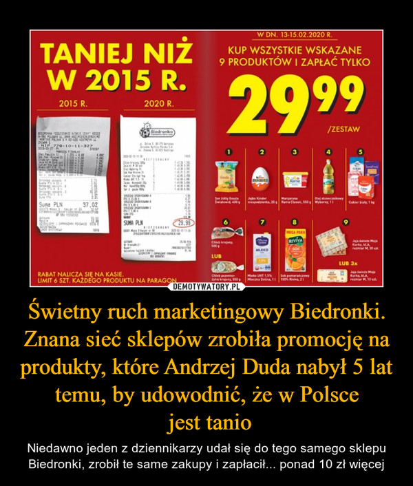Świetny ruch marketingowy Biedronki. Znana sieć sklepów zrobiła promocję na produkty, które Andrzej Duda nabył 5 lat temu, by udowodnić, że w Polsce jest tanio – Niedawno jeden z dziennikarzy udał się do tego samego sklepu Biedronki, zrobił te same zakupy i zapłacił... ponad 10 zł więcej Taniej niż w 2015 roku Kup wszystkie wskazane 9 produktów i zapøa© tylko 29,99