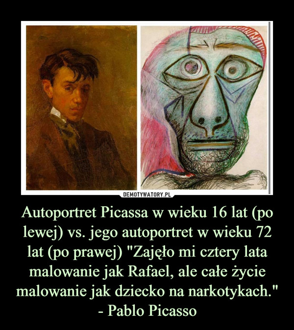 Autoportret Picassa w wieku 16 lat (po lewej) vs. jego autoportret w wieku 72 lat (po prawej) "Zajęło mi cztery lata malowanie jak Rafael, ale całe życie malowanie jak dziecko na narkotykach."
- Pablo Picasso