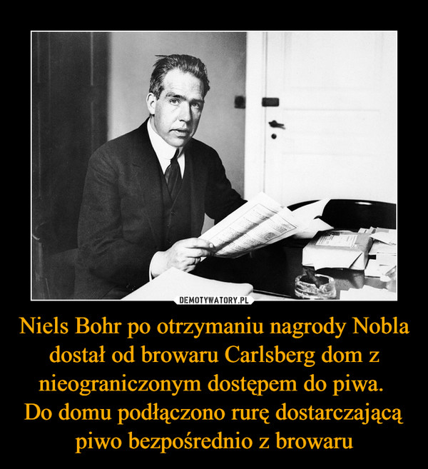 Niels Bohr po otrzymaniu nagrody Nobla dostał od browaru Carlsberg dom z nieograniczonym dostępem do piwa. 
Do domu podłączono rurę dostarczającą piwo bezpośrednio z browaru