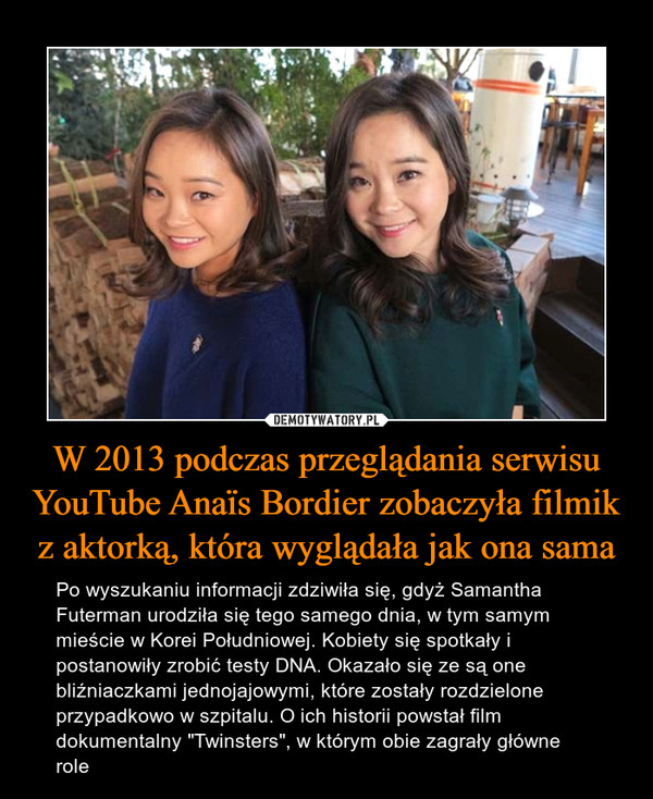 W 2013 podczas przeglądania serwisu YouTube Anaïs Bordier zobaczyła filmik z aktorką, która wyglądała jak ona sama – Po wyszukaniu informacji zdziwiła się, gdyż Samantha Futerman urodziła się tego samego dnia, w tym samym mieście w Korei Południowej. Kobiety się spotkały i postanowiły zrobić testy DNA. Okazało się ze są one bliźniaczkami jednojajowymi, które zostały rozdzielone przypadkowo w szpitalu. O ich historii powstał film dokumentalny "Twinsters", w którym obie zagrały główne role 