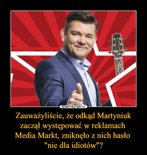 Zauważyliście, że odkąd Martyniuk zaczął występować w reklamach 
Media Markt, zniknęło z nich hasło 
"nie dla idiotów"?